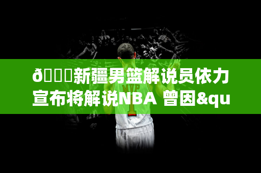 😐新疆男篮解说员依力宣布将解说NBA 曾因"张镇麟传球给妈妈"遭禁