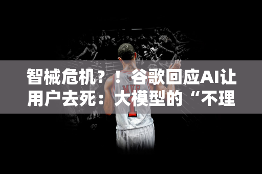 智械危机？！谷歌回应AI让用户去死：大模型的“不理智”反应，已采取行动