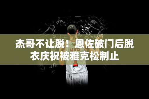 杰哥不让脱！恩佐破门后脱衣庆祝被雅克松制止