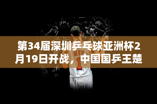 第34届深圳乒乓球亚洲杯2月19日开战，中国国乒王楚钦、孙颖莎领衔