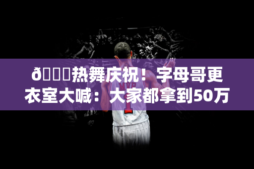 😄热舞庆祝！字母哥更衣室大喊：大家都拿到50万美金了吧