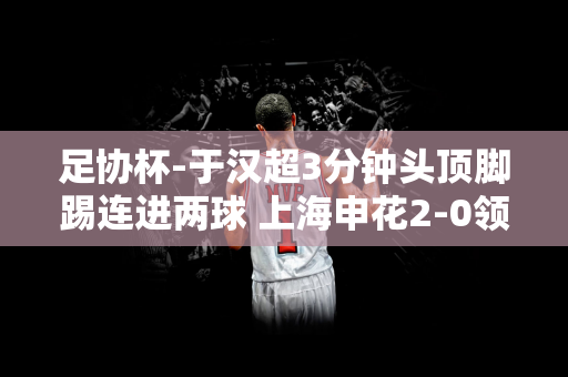 足协杯-于汉超3分钟头顶脚踢连进两球 上海申花2-0领先无锡吴钩