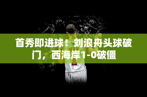 首秀即进球！刘浪舟头球破门，西海岸1-0破僵
