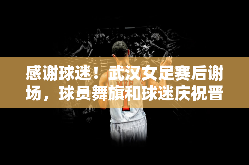 感谢球迷！武汉女足赛后谢场，球员舞旗和球迷庆祝晋级亚冠决赛