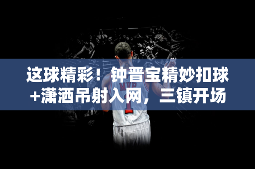 这球精彩！钟晋宝精妙扣球+潇洒吊射入网，三镇开场16分钟1-0陕西