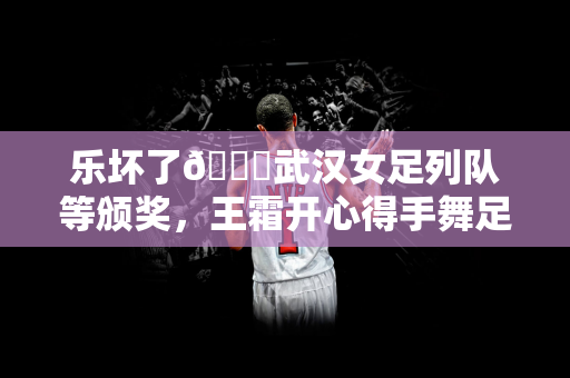 乐坏了😁武汉女足列队等颁奖，王霜开心得手舞足蹈&喜笑颜开