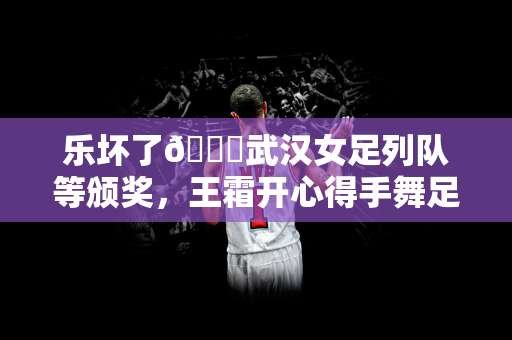 乐坏了😁武汉女足列队等颁奖，王霜开心得手舞足蹈&喜笑颜开