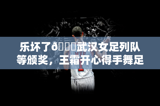 乐坏了😁武汉女足列队等颁奖，王霜开心得手舞足蹈&喜笑颜开