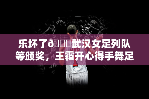 乐坏了😁武汉女足列队等颁奖，王霜开心得手舞足蹈&喜笑颜开