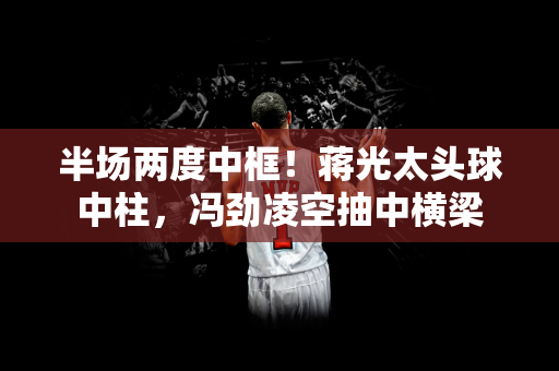 半场两度中框！蒋光太头球中柱，冯劲凌空抽中横梁