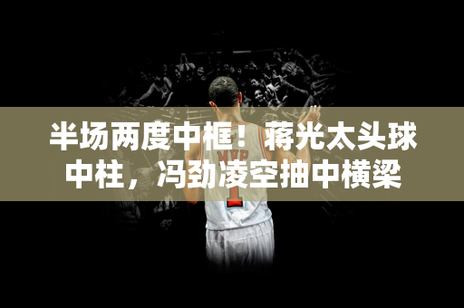 半场两度中框！蒋光太头球中柱，冯劲凌空抽中横梁